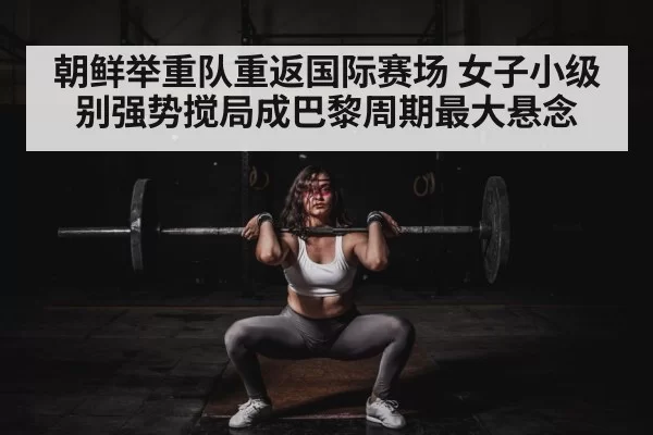 朝鲜举重队重返国际赛场 女子小级别强势搅局成巴黎周期最大悬念