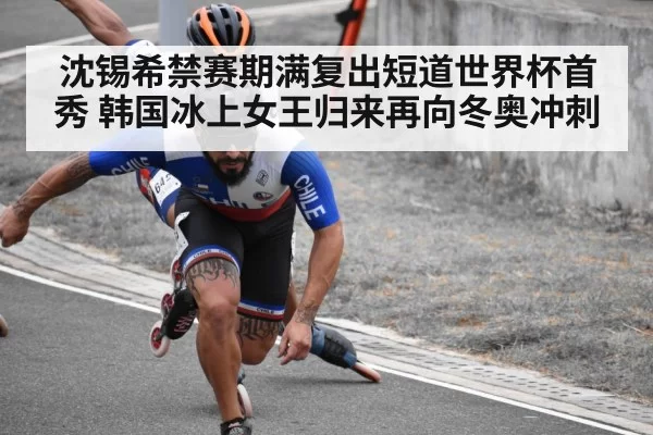 沈锡希禁赛期满复出短道世界杯首秀 韩国冰上女王归来再向冬奥冲刺