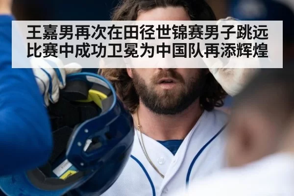 王嘉男再次在田径世锦赛男子跳远比赛中成功卫冕为中国队再添辉煌