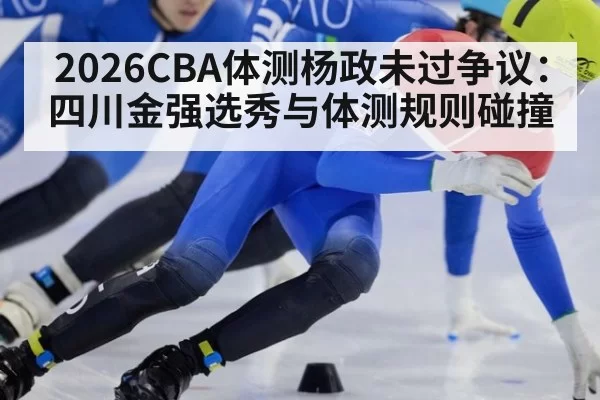 2026CBA体测杨政未过争议：四川金强选秀与体测规则碰撞